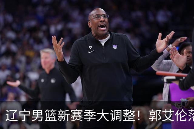 辽宁男篮新赛季大调整！郭艾伦落叶归根或重返辽篮，杨鸣有望回归